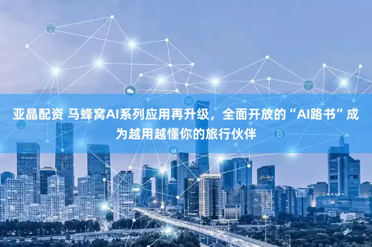 亚晶配资 马蜂窝AI系列应用再升级，全面开放的“AI路书”成为越用越懂你的旅行伙伴