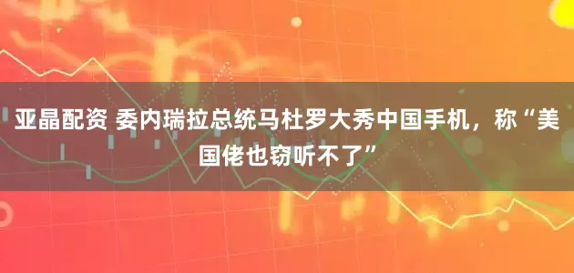 亚晶配资 委内瑞拉总统马杜罗大秀中国手机，称“美国佬也窃听不了”